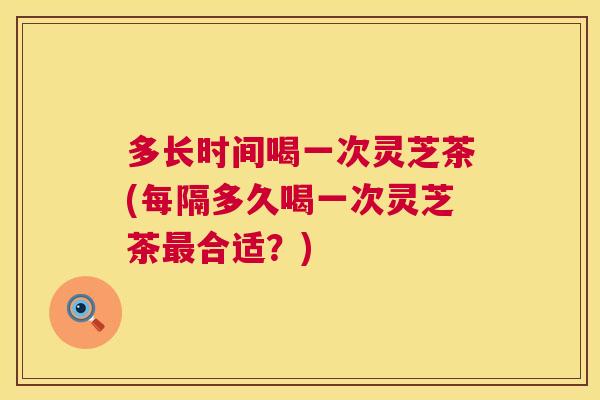 多长时间喝一次灵芝茶(每隔多久喝一次灵芝茶合适？)