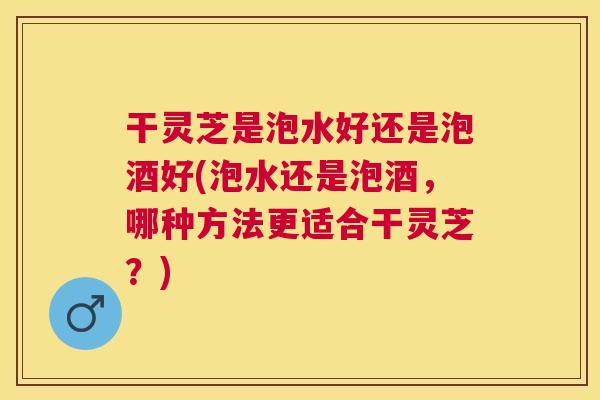 干灵芝是泡水好还是泡酒好(泡水还是泡酒，哪种方法更适合干灵芝？)