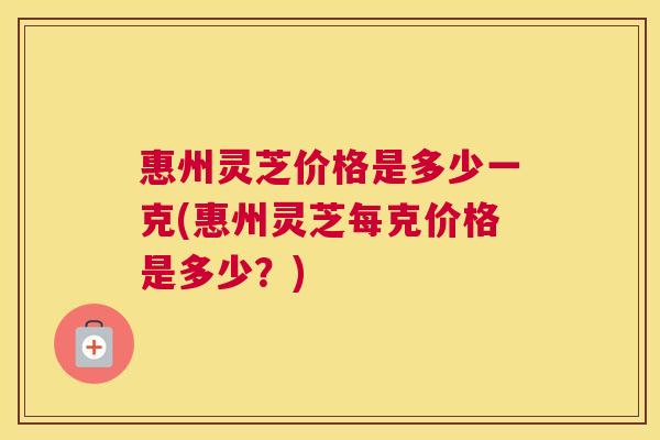 惠州灵芝价格是多少一克(惠州灵芝每克价格是多少？)