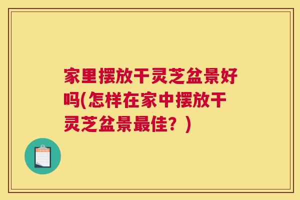 家里摆放干灵芝盆景好吗(怎样在家中摆放干灵芝盆景佳？)