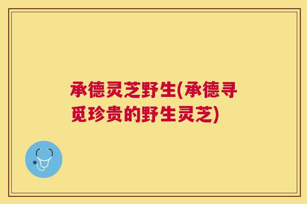 承德灵芝野生(承德寻觅珍贵的野生灵芝)