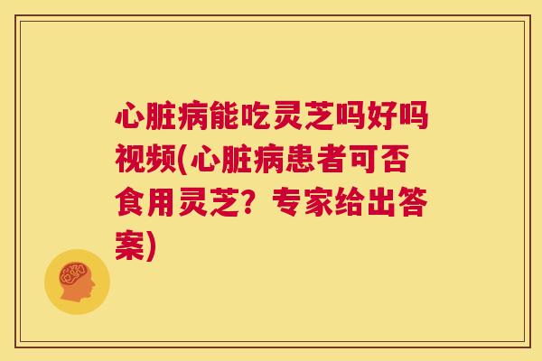 能吃灵芝吗好吗视频(患者可否食用灵芝？专家给出答案)