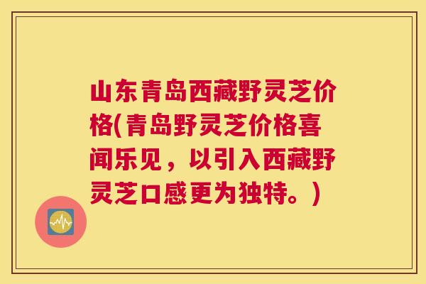 山东青岛西藏野灵芝价格(青岛野灵芝价格喜闻乐见，以引入西藏野灵芝口感更为独特。)