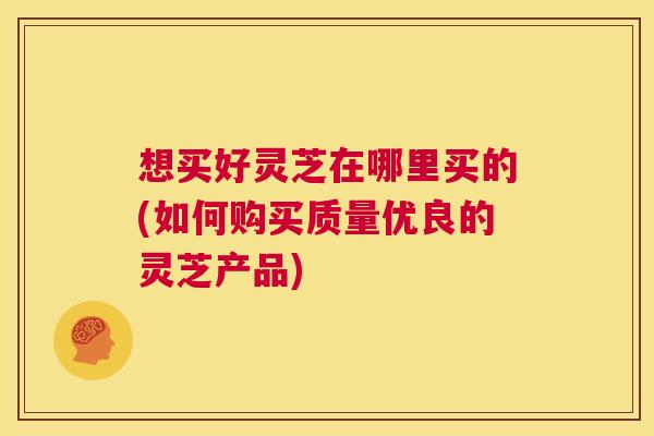 想买好灵芝在哪里买的(如何购买质量优良的灵芝产品)