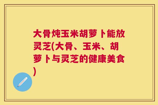 大骨炖玉米胡萝卜能放灵芝(大骨、玉米、胡萝卜与灵芝的健康美食)