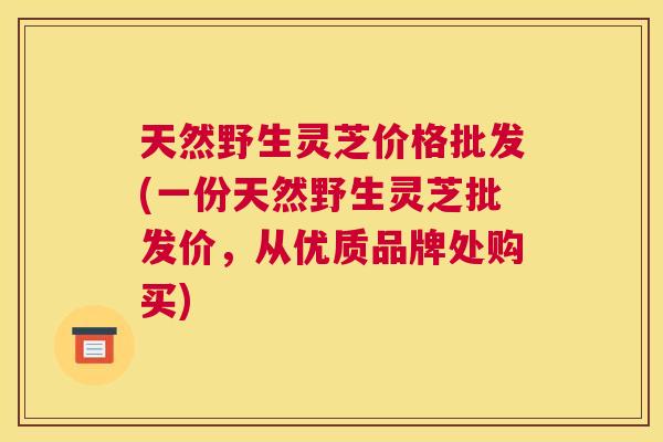 天然野生灵芝价格批发(一份天然野生灵芝批发价，从优质品牌处购买)