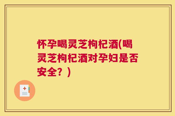怀孕喝灵芝枸杞酒(喝灵芝枸杞酒对孕妇是否安全？)