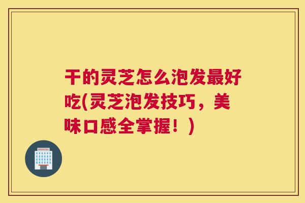 干的灵芝怎么泡发好吃(灵芝泡发技巧，美味口感全掌握！)