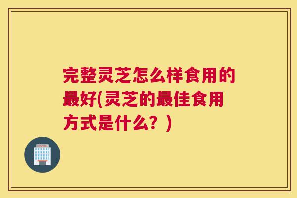 完整灵芝怎么样食用的好(灵芝的佳食用方式是什么？)