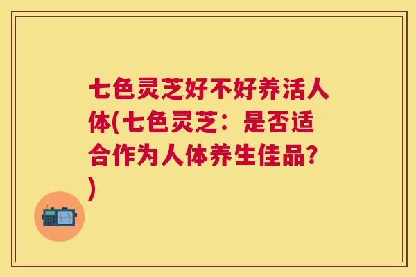 七色灵芝好不好养活人体(七色灵芝：是否适合作为人体养生佳品？)