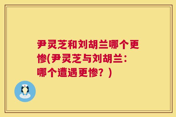 尹灵芝和刘胡兰哪个更惨(尹灵芝与刘胡兰：哪个遭遇更惨？)