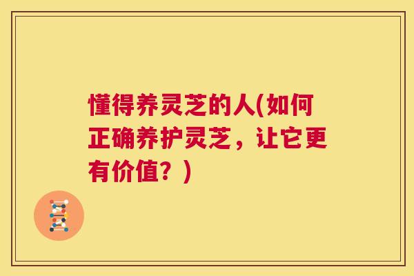 懂得养灵芝的人(如何正确养护灵芝，让它更有价值？)