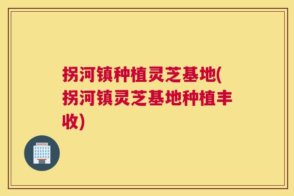 拐河镇种植灵芝基地(拐河镇灵芝基地种植丰收)