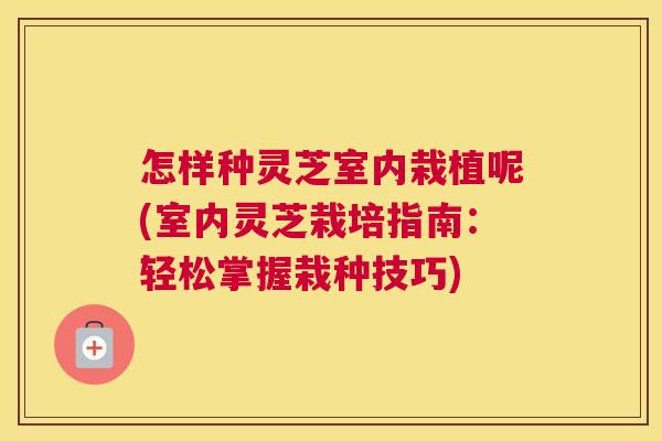 怎样种灵芝室内栽植呢(室内灵芝栽培指南:轻松掌握栽种技巧) 怎样种灵芝室内栽植呢(室内灵芝栽培指南:轻松掌握栽种技巧)