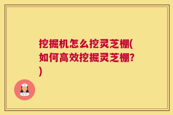 挖掘机怎么挖灵芝棚(如何高效挖掘灵芝棚?) 挖掘机怎么挖灵芝棚(如何高效挖掘灵芝棚?)