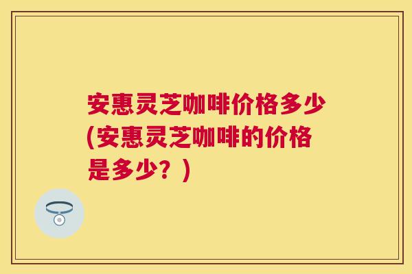 安惠灵芝咖啡价格多少(安惠灵芝咖啡的价格是多少?) 安惠灵芝咖啡价格多少(安惠灵芝咖啡的价格是多少?)