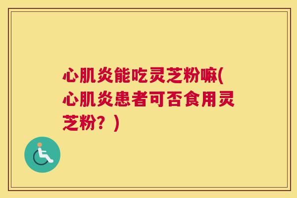 心肌炎能吃灵芝粉嘛(心肌炎患者可否食用灵芝粉？)