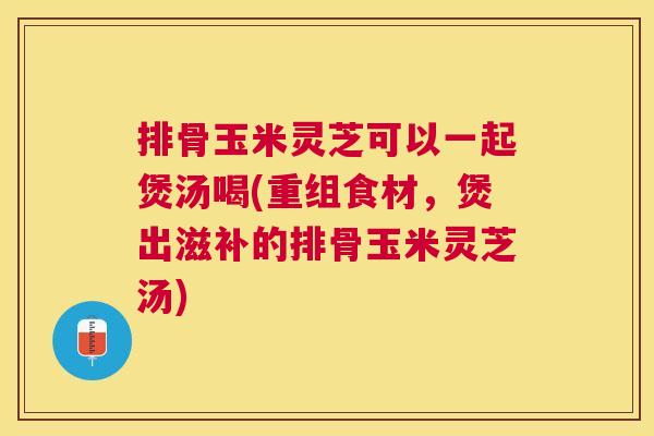 排骨玉米灵芝可以一起煲汤喝(重组食材，煲出滋补的排骨玉米灵芝汤)