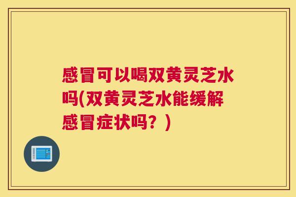 可以喝双黄灵芝水吗(双黄灵芝水能缓解症状吗？)