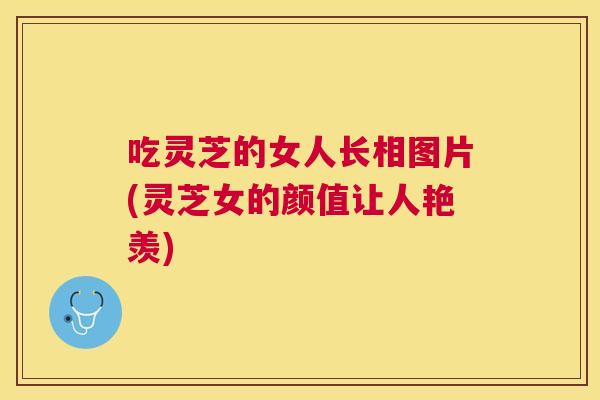 吃灵芝的女人长相图片(灵芝女的颜值让人艳羡)