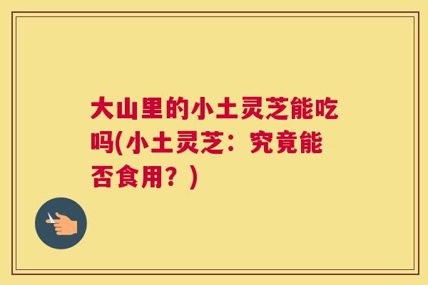 大山里的小土灵芝能吃吗(小土灵芝:究竟能否食用?) 大山里的小土灵芝能吃吗(小土灵芝:究竟能否食用?)