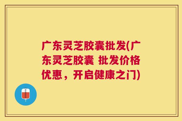 广东灵芝胶囊批发(广东灵芝胶囊 批发价格优惠，开启健康之门)