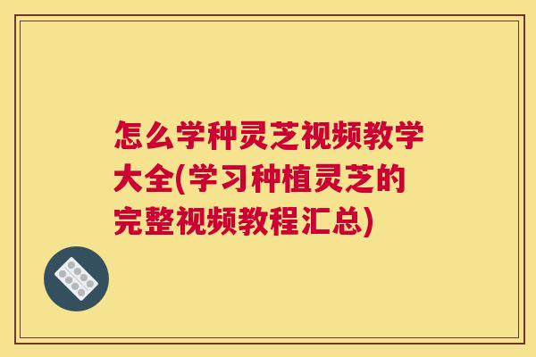 怎么学种灵芝视频教学大全(学习种植灵芝的完整视频教程汇总)