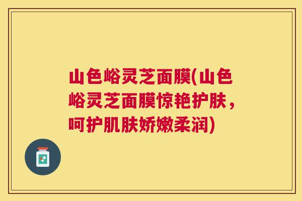 山色峪灵芝面膜(山色峪灵芝面膜惊艳护肤，呵护娇嫩柔润)
