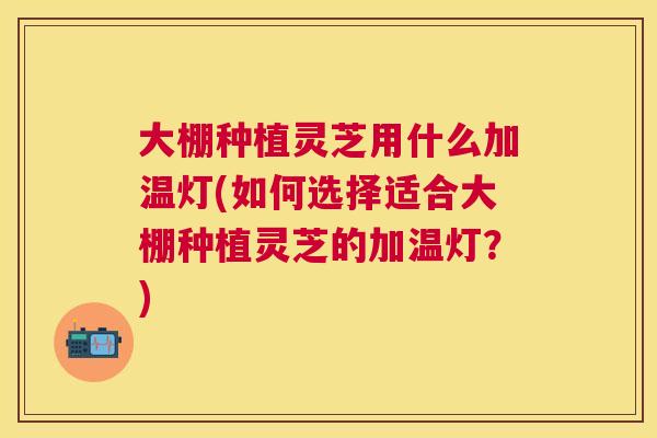 大棚种植灵芝用什么加温灯(如何选择适合大棚种植灵芝的加温灯？)