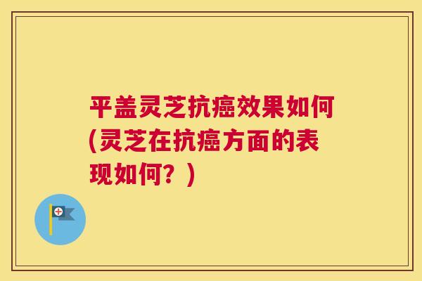 平盖灵芝抗效果如何(灵芝在抗方面的表现如何？)
