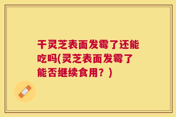 干灵芝表面发霉了还能吃吗(灵芝表面发霉了能否继续食用？)