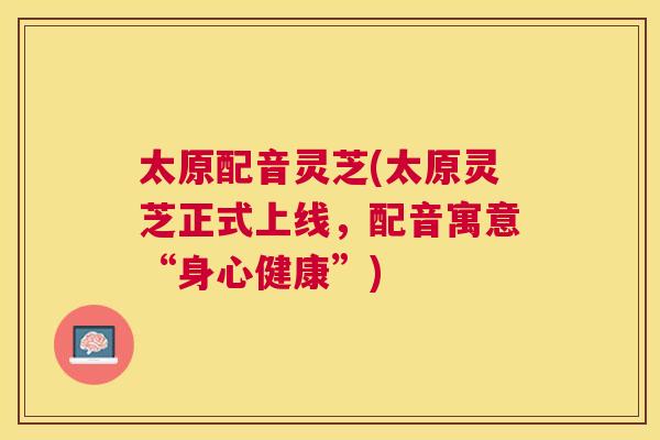 太原配音灵芝(太原灵芝正式上线，配音寓意“身心健康”)