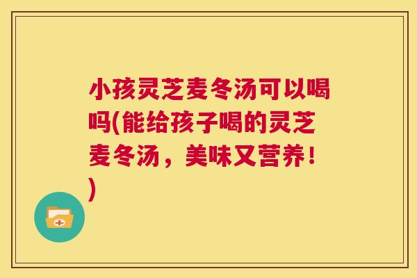 小孩灵芝麦冬汤可以喝吗(能给孩子喝的灵芝麦冬汤，美味又营养！)