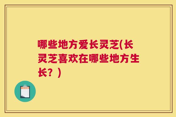 哪些地方爱长灵芝(长灵芝喜欢在哪些地方生长？)