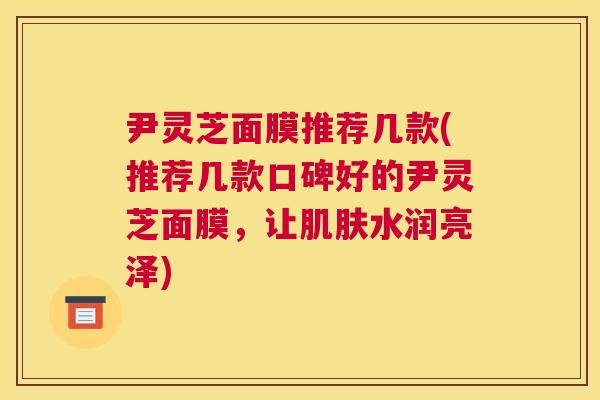 尹灵芝面膜推荐几款(推荐几款口碑好的尹灵芝面膜，让水润亮泽)