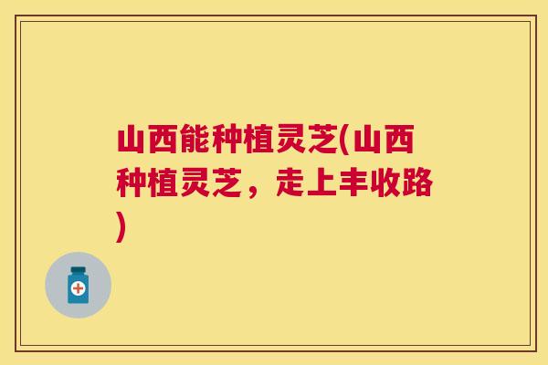 山西能种植灵芝(山西种植灵芝，走上丰收路)