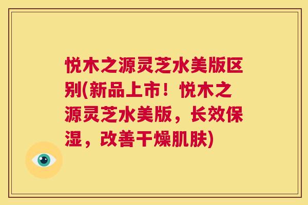 悦木之源灵芝水美版区别(新品上市！悦木之源灵芝水美版，长效保湿，改善干燥)