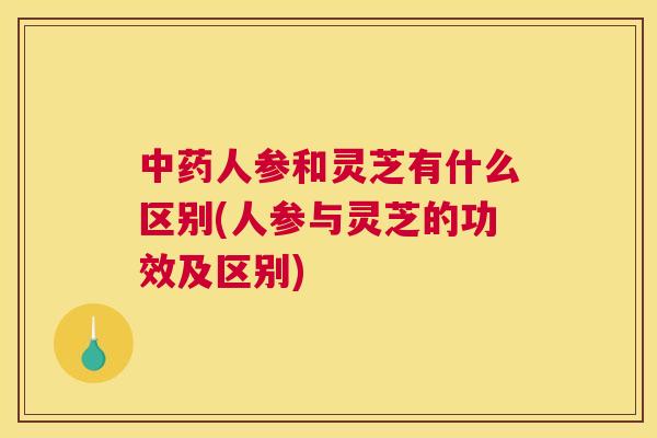 人参和灵芝有什么区别(人参与灵芝的功效及区别)