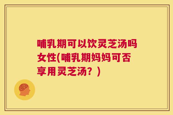 哺乳期可以饮灵芝汤吗女性(哺乳期妈妈可否享用灵芝汤？)