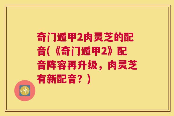 奇门遁甲2肉灵芝的配音(《奇门遁甲2》配音阵容再升级，肉灵芝有新配音？)