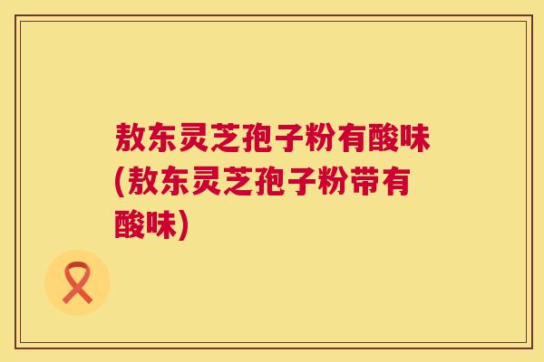 敖东灵芝孢子粉有酸味(敖东灵芝孢子粉带有酸味)