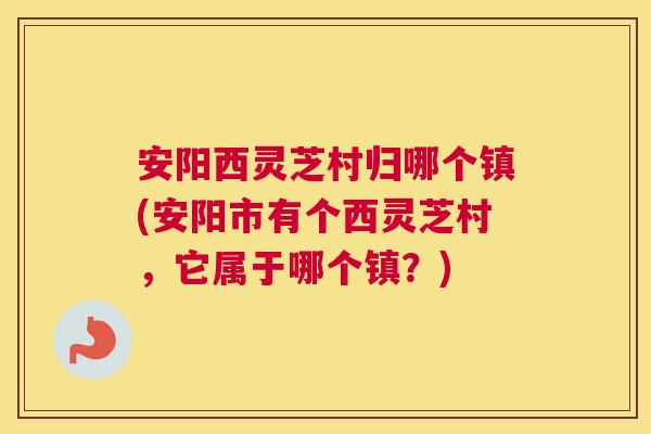 安阳西灵芝村归哪个镇(安阳市有个西灵芝村，它属于哪个镇？)