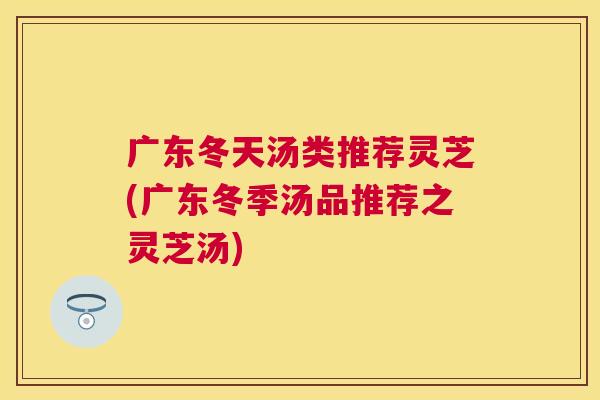 广东冬天汤类推荐灵芝(广东冬季汤品推荐之灵芝汤)