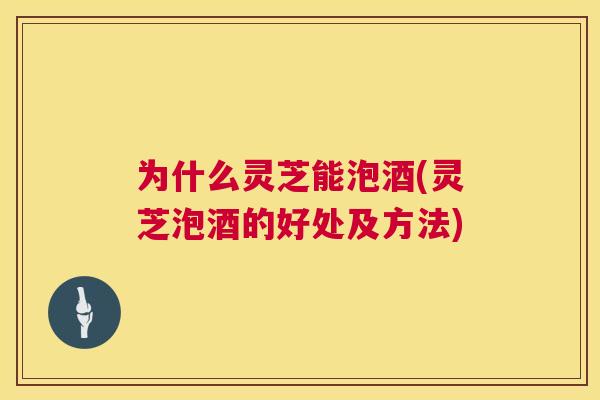 为什么灵芝能泡酒(灵芝泡酒的好处及方法)