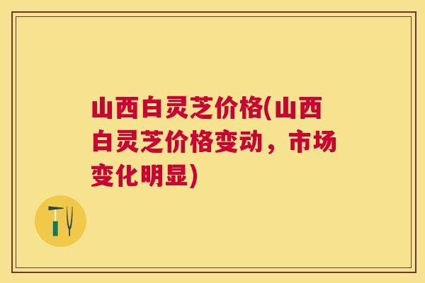 山西白灵芝价格(山西白灵芝价格变动，市场变化明显)