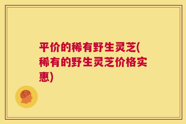 平价的稀有野生灵芝(稀有的野生灵芝价格实惠)