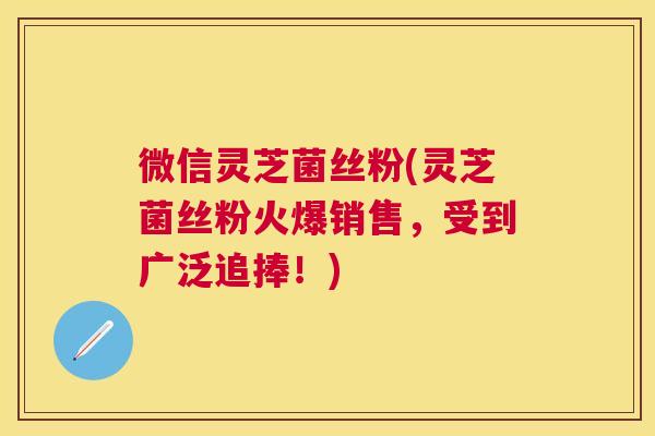 微信灵芝菌丝粉(灵芝菌丝粉火爆销售，受到广泛追捧！)