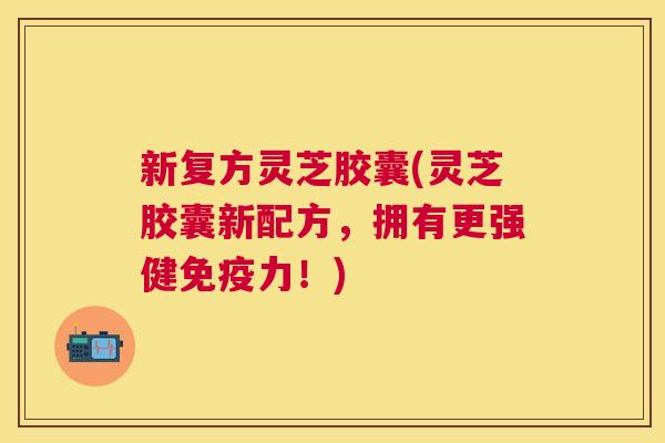 新复方灵芝胶囊(灵芝胶囊新配方，拥有更强健免疫力！)