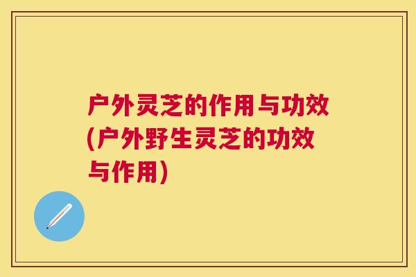 户外灵芝的作用与功效(户外野生灵芝的功效与作用)