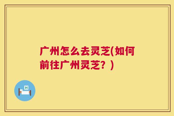 广州怎么去灵芝(如何前往广州灵芝？)